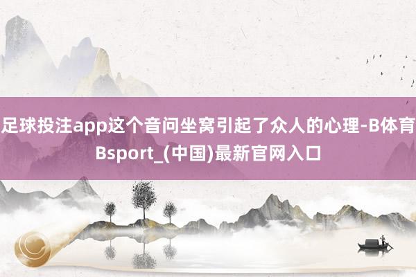 足球投注app这个音问坐窝引起了众人的心理-B体育Bsport_(中国)最新官网入口