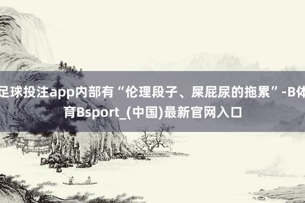 足球投注app内部有“伦理段子、屎屁尿的拖累”-B体育Bsport_(中国)最新官网入口