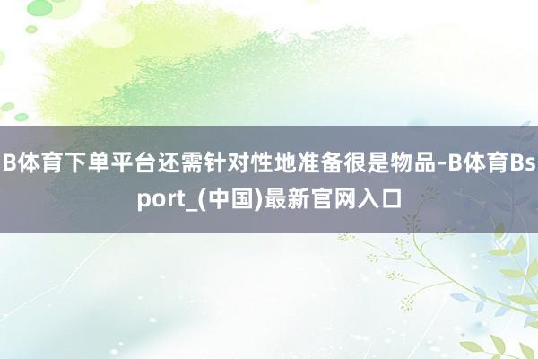 B体育下单平台还需针对性地准备很是物品-B体育Bsport_(中国)最新官网入口