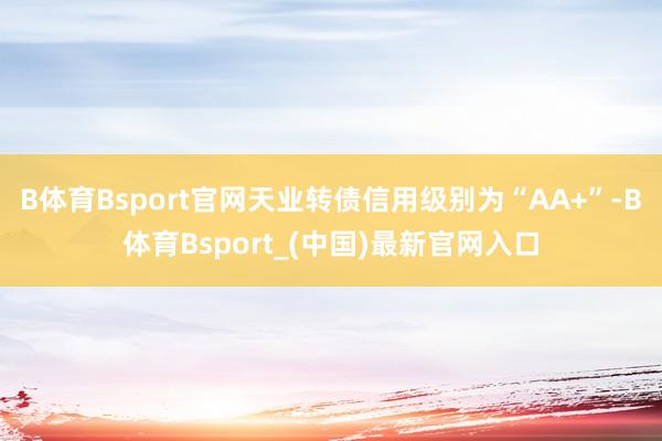 B体育Bsport官网天业转债信用级别为“AA+”-B体育Bsport_(中国)最新官网入口