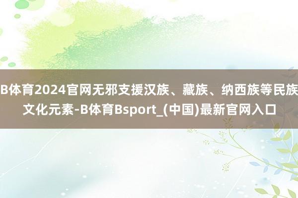 B体育2024官网无邪支援汉族、藏族、纳西族等民族文化元素-B体育Bsport_(中国)最新官网入口
