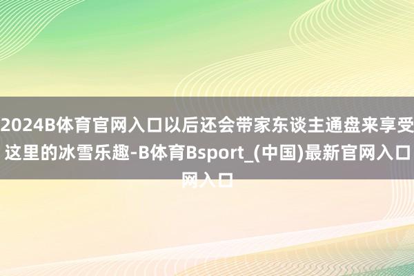 2024B体育官网入口以后还会带家东谈主通盘来享受这里的冰雪乐趣-B体育Bsport_(中国)最新官网入口