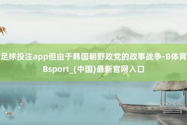 足球投注app但由于韩国朝野政党的政事战争-B体育Bsport_(中国)最新官网入口