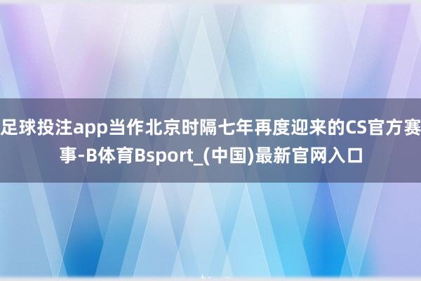 足球投注app当作北京时隔七年再度迎来的CS官方赛事-B体育Bsport_(中国)最新官网入口