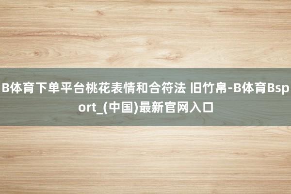 B体育下单平台桃花表情和合符法 旧竹帛-B体育Bsport_(中国)最新官网入口