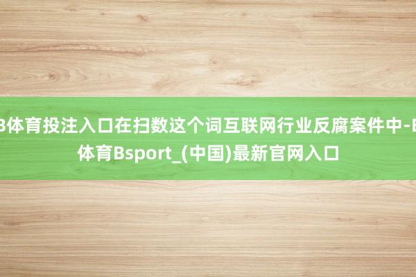 B体育投注入口在扫数这个词互联网行业反腐案件中-B体育Bsport_(中国)最新官网入口