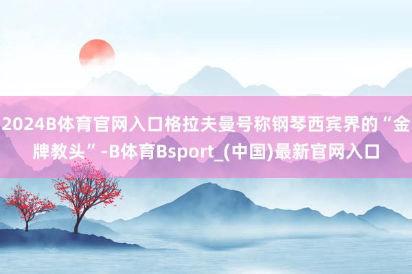 2024B体育官网入口格拉夫曼号称钢琴西宾界的“金牌教头”-B体育Bsport_(中国)最新官网入口