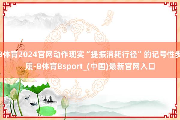 B体育2024官网动作现实“提振消耗行径”的记号性步履-B体育Bsport_(中国)最新官网入口