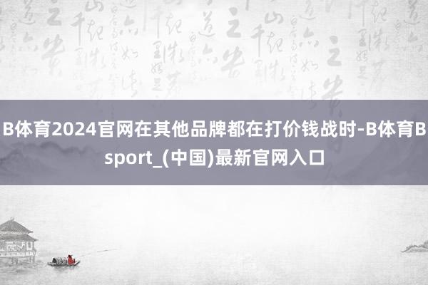 B体育2024官网在其他品牌都在打价钱战时-B体育Bsport_(中国)最新官网入口