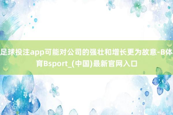 足球投注app可能对公司的强壮和增长更为故意-B体育Bsport_(中国)最新官网入口