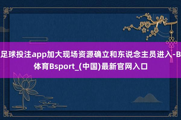 足球投注app加大现场资源确立和东说念主员进入-B体育Bsport_(中国)最新官网入口