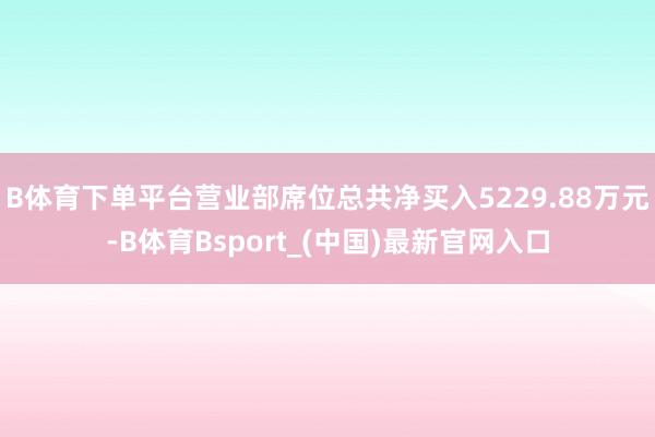 B体育下单平台营业部席位总共净买入5229.88万元-B体育Bsport_(中国)最新官网入口