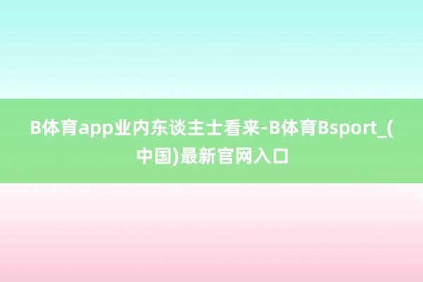 B体育app　　业内东谈主士看来-B体育Bsport_(中国)最新官网入口