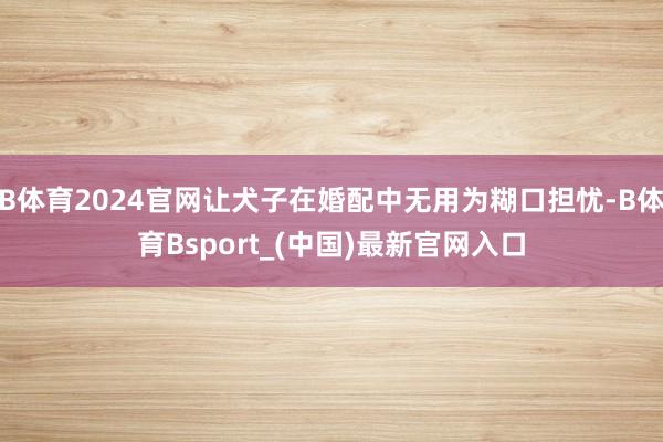 B体育2024官网让犬子在婚配中无用为糊口担忧-B体育Bsport_(中国)最新官网入口