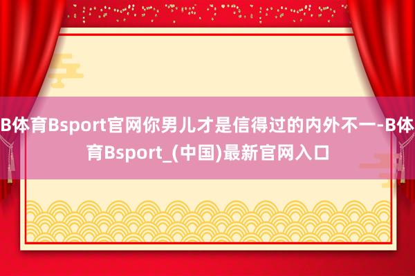 B体育Bsport官网你男儿才是信得过的内外不一-B体育Bsport_(中国)最新官网入口