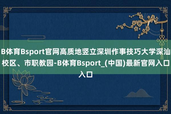 B体育Bsport官网高质地竖立深圳作事技巧大学深汕校区、市职教园-B体育Bsport_(中国)最新官网入口