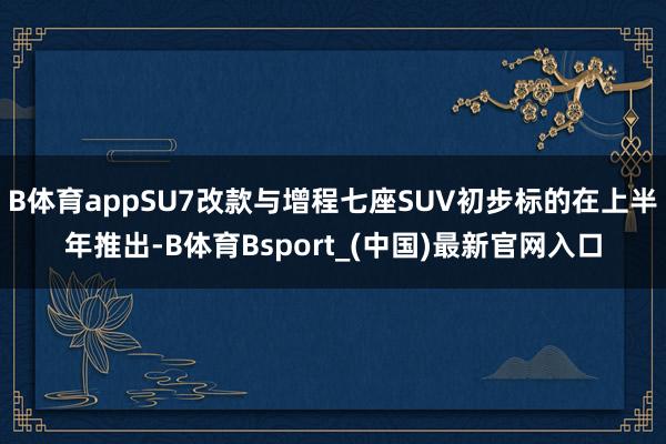 B体育appSU7改款与增程七座SUV初步标的在上半年推出-B体育Bsport_(中国)最新官网入口