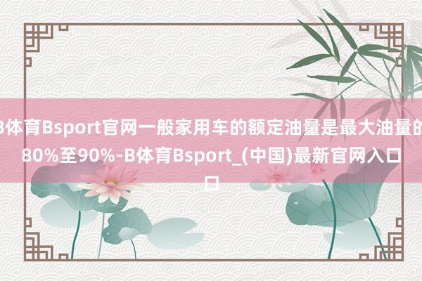 B体育Bsport官网一般家用车的额定油量是最大油量的80%至90%-B体育Bsport_(中国)最新官网入口
