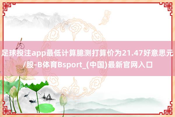 足球投注app最低计算臆测打算价为21.47好意思元/股-B体育Bsport_(中国)最新官网入口