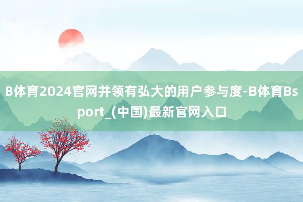 B体育2024官网并领有弘大的用户参与度-B体育Bsport_(中国)最新官网入口