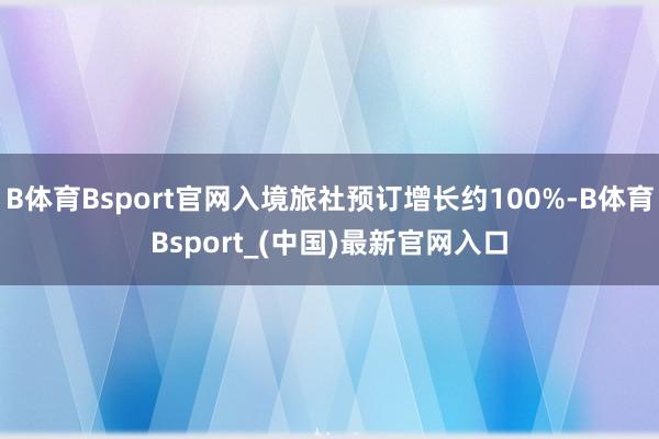 B体育Bsport官网入境旅社预订增长约100%-B体育Bsport_(中国)最新官网入口