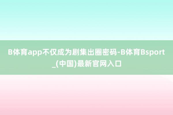 B体育app不仅成为剧集出圈密码-B体育Bsport_(中国)最新官网入口