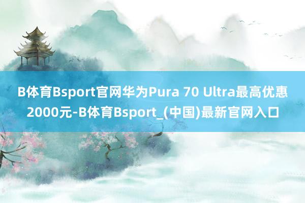B体育Bsport官网华为Pura 70 Ultra最高优惠2000元-B体育Bsport_(中国)最新官网入口