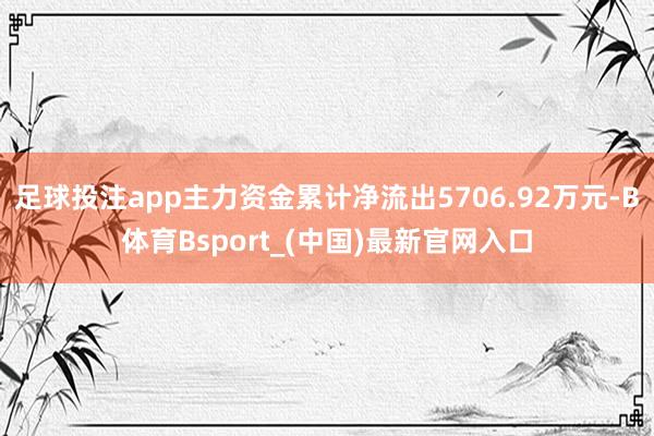 足球投注app主力资金累计净流出5706.92万元-B体育Bsport_(中国)最新官网入口