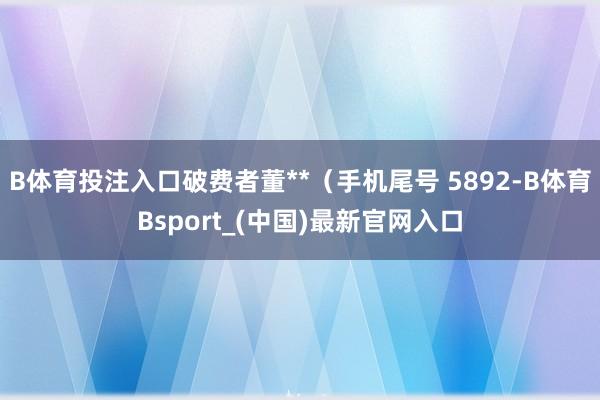 B体育投注入口破费者董**(手机尾号 5892-B体育Bsport_(中国)最新官网入口