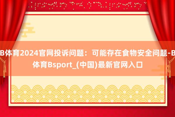 B体育2024官网投诉问题:可能存在食物安全问题-B体育Bsport_(中国)最新官网入口