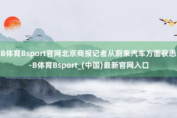 B体育Bsport官网北京商报记者从蔚来汽车方面获悉-B体育Bsport_(中国)最新官网入口