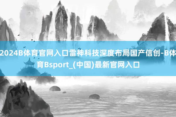 2024B体育官网入口雷神科技深度布局国产信创-B体育Bsport_(中国)最新官网入口