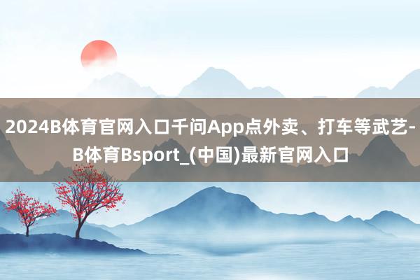 2024B体育官网入口千问App点外卖、打车等武艺-B体育Bsport_(中国)最新官网入口