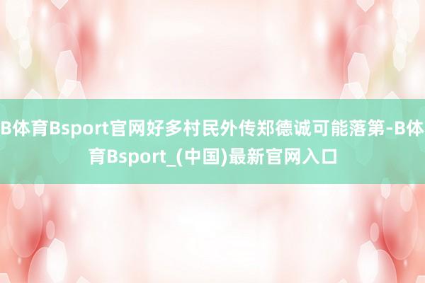 B体育Bsport官网好多村民外传郑德诚可能落第-B体育Bsport_(中国)最新官网入口