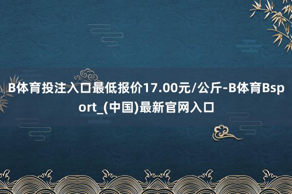 B体育投注入口最低报价17.00元/公斤-B体育Bsport_(中国)最新官网入口