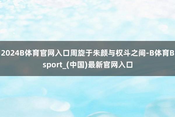 2024B体育官网入口周旋于朱颜与权斗之间-B体育Bsport_(中国)最新官网入口