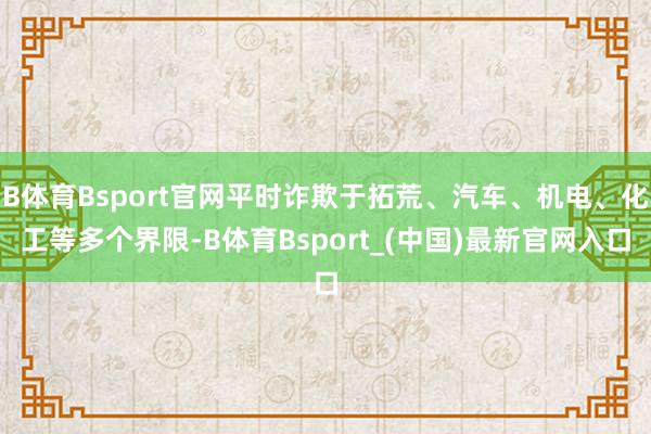 B体育Bsport官网平时诈欺于拓荒、汽车、机电、化工等多个界限-B体育Bsport_(中国)最新官网入口