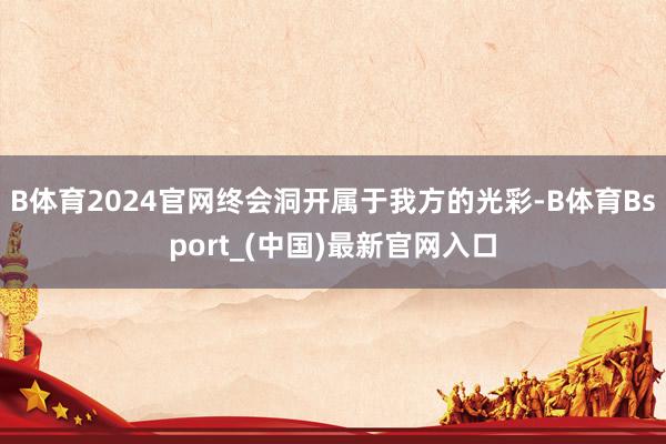 B体育2024官网终会洞开属于我方的光彩-B体育Bsport_(中国)最新官网入口