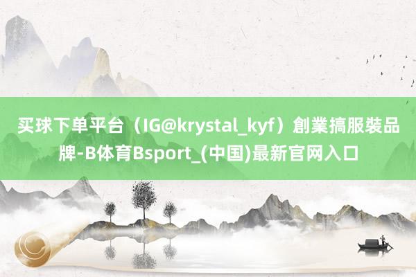买球下单平台（IG@krystal_kyf）創業搞服裝品牌-B体育Bsport_(中国)最新官网入口