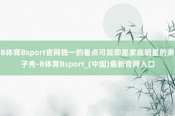 B体育Bsport官网独一的看点可能即是家庭明星的亲子秀-B体育Bsport_(中国)最新官网入口