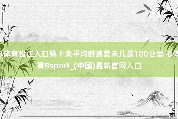 B体育投注入口算下来平均时速差未几是100公里-B体育Bsport_(中国)最新官网入口