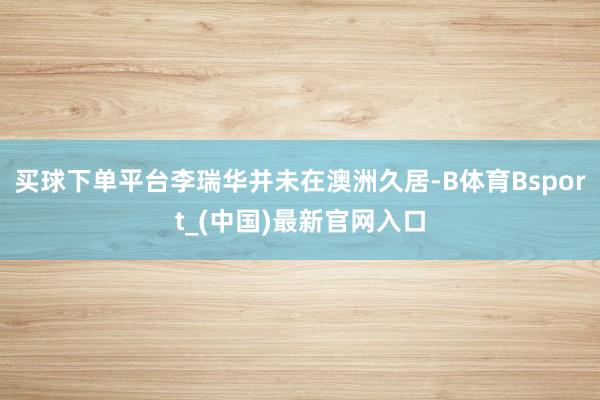 买球下单平台李瑞华并未在澳洲久居-B体育Bsport_(中国)最新官网入口