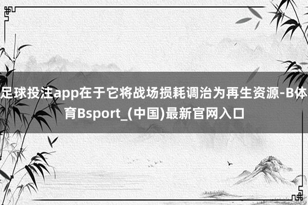 足球投注app在于它将战场损耗调治为再生资源-B体育Bsport_(中国)最新官网入口