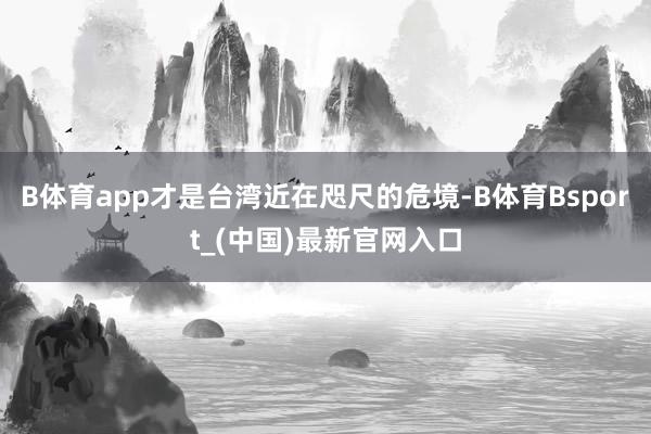 B体育app才是台湾近在咫尺的危境-B体育Bsport_(中国)最新官网入口