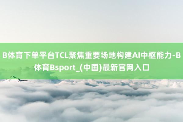B体育下单平台TCL聚焦重要场地构建AI中枢能力-B体育Bsport_(中国)最新官网入口