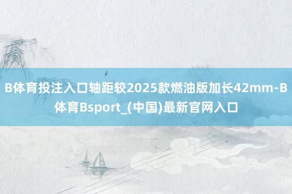 B体育投注入口轴距较2025款燃油版加长42mm-B体育Bsport_(中国)最新官网入口