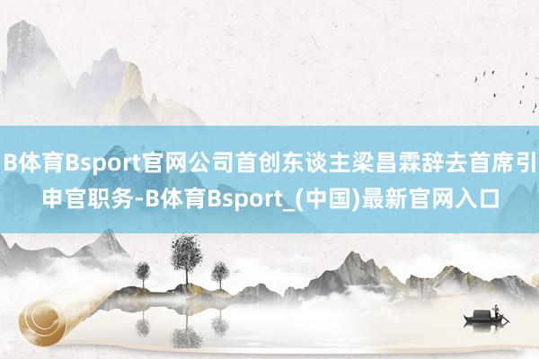 B体育Bsport官网公司首创东谈主梁昌霖辞去首席引申官职务-B体育Bsport_(中国)最新官网入口