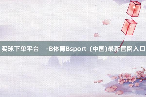 买球下单平台 -B体育Bsport_(中国)最新官网入口