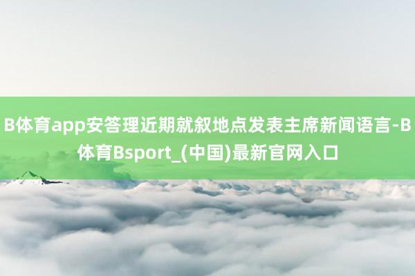 B体育app安答理近期就叙地点发表主席新闻语言-B体育Bsport_(中国)最新官网入口