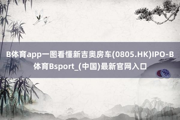 B体育app一图看懂新吉奥房车(0805.HK)IPO-B体育Bsport_(中国)最新官网入口